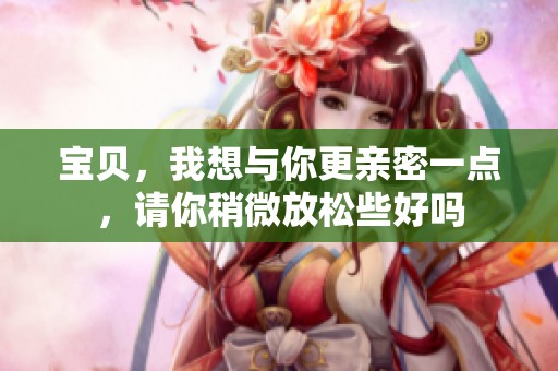 宝贝，我想与你更亲密一点，请你稍微放松些好吗