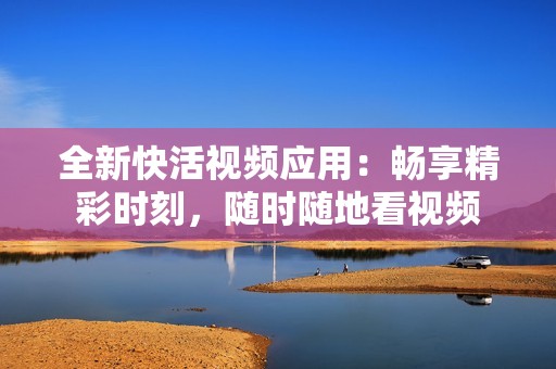 全新快活视频应用：畅享精彩时刻，随时随地看视频
