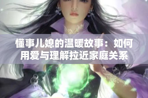 懂事儿媳的温暖故事：如何用爱与理解拉近家庭关系