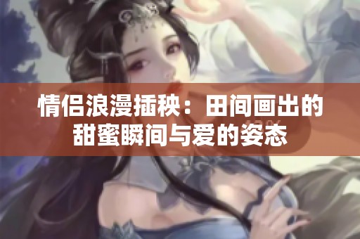 情侣浪漫插秧：田间画出的甜蜜瞬间与爱的姿态