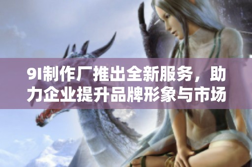9I制作厂推出全新服务，助力企业提升品牌形象与市场竞争力