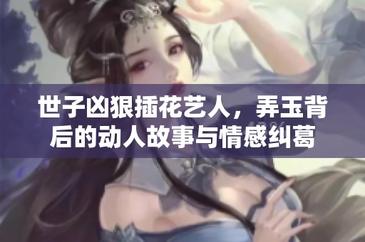 世子凶狠插花艺人，弄玉背后的动人故事与情感纠葛