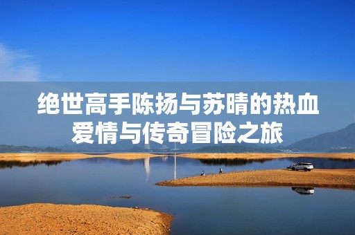 绝世高手陈扬与苏晴的热血爱情与传奇冒险之旅