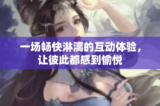一场畅快淋漓的互动体验，让彼此都感到愉悦