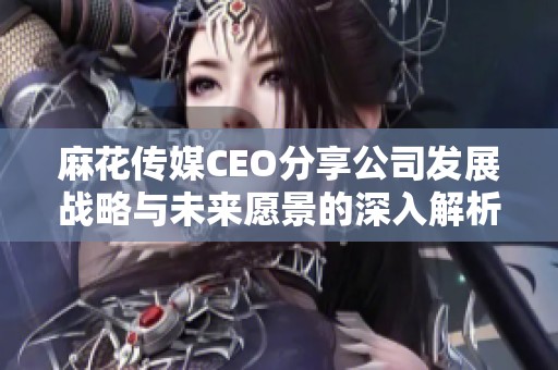 麻花传媒CEO分享公司发展战略与未来愿景的深入解析