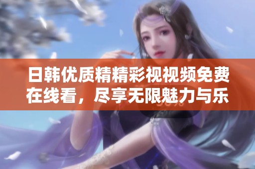 日韩优质精精彩视视频免费在线看，尽享无限魅力与乐趣