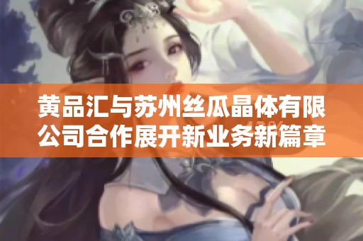 黄品汇与苏州丝瓜晶体有限公司合作展开新业务新篇章