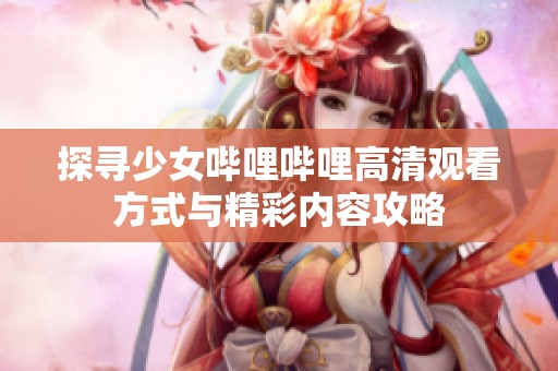 探寻少女哔哩哔哩高清观看方式与精彩内容攻略