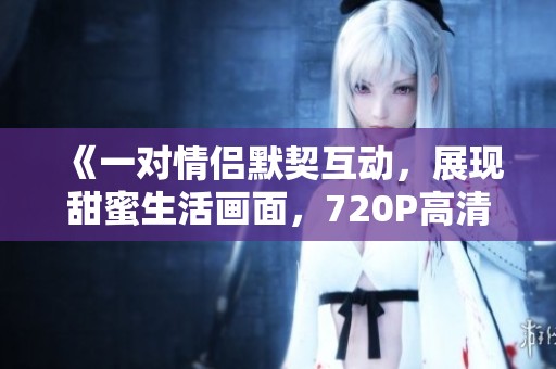 《一对情侣默契互动，展现甜蜜生活画面，720P高清免费观看》