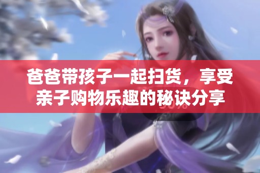 爸爸带孩子一起扫货，享受亲子购物乐趣的秘诀分享