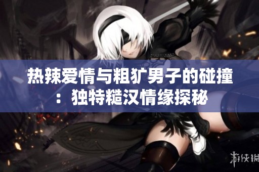 热辣爱情与粗犷男子的碰撞：独特糙汉情缘探秘