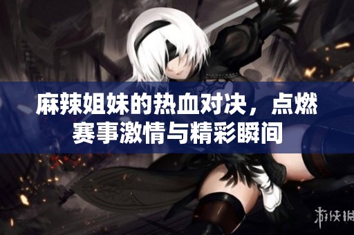 麻辣姐妹的热血对决，点燃赛事激情与精彩瞬间