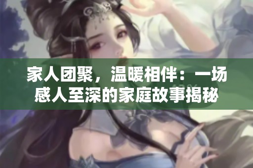 家人团聚，温暖相伴：一场感人至深的家庭故事揭秘