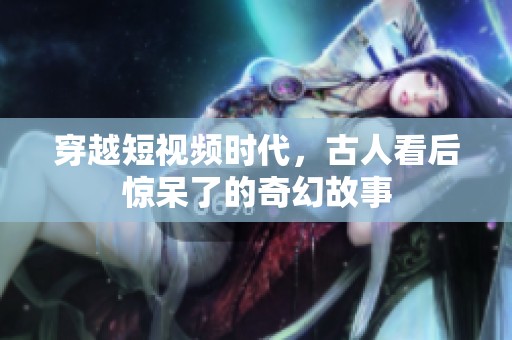 穿越短视频时代，古人看后惊呆了的奇幻故事