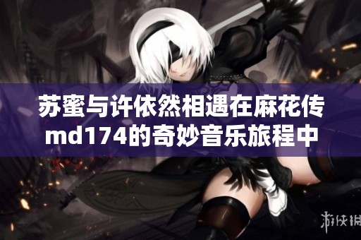 苏蜜与许依然相遇在麻花传md174的奇妙音乐旅程中