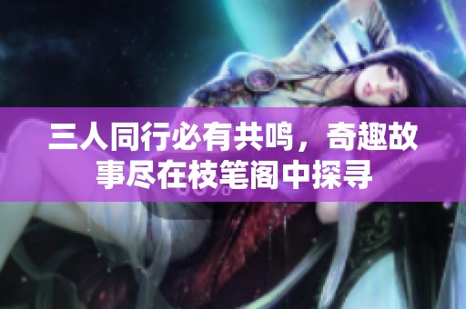 三人同行必有共鸣，奇趣故事尽在枝笔阁中探寻