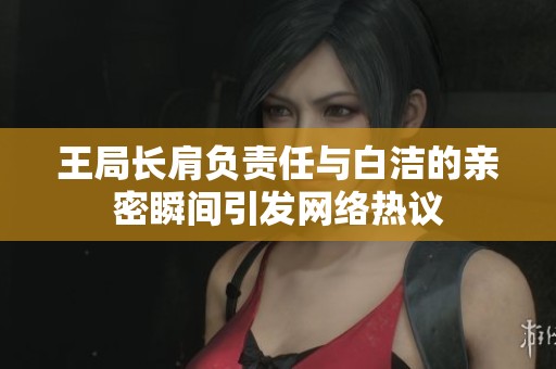 王局长肩负责任与白洁的亲密瞬间引发网络热议