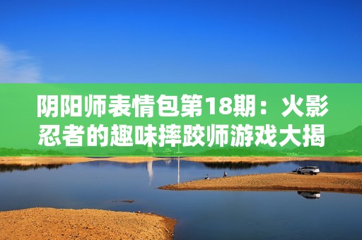 阴阳师表情包第18期：火影忍者的趣味摔跤师游戏大揭秘