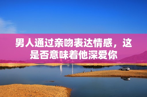 男人通过亲吻表达情感，这是否意味着他深爱你