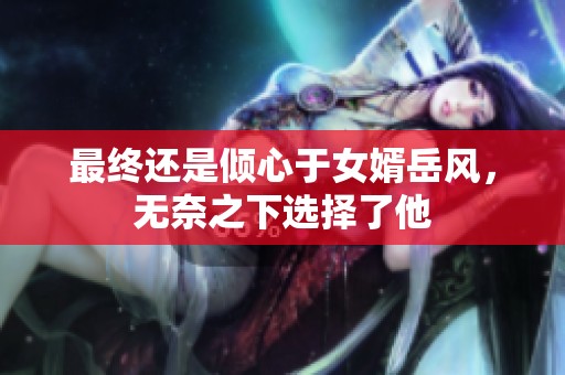 最终还是倾心于女婿岳风，无奈之下选择了他