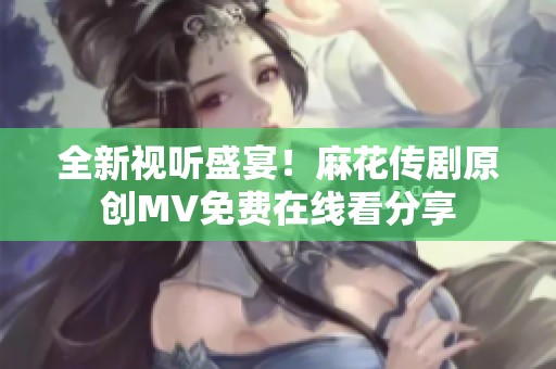全新视听盛宴！麻花传剧原创MV免费在线看分享