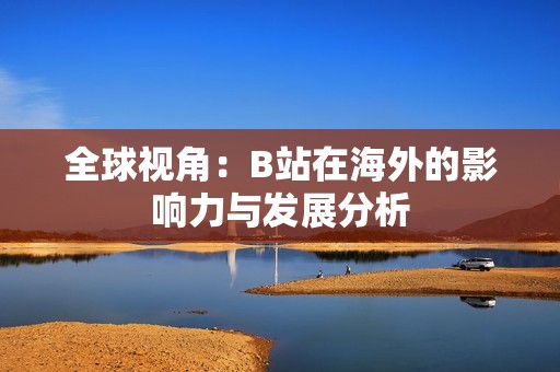 全球视角：B站在海外的影响力与发展分析