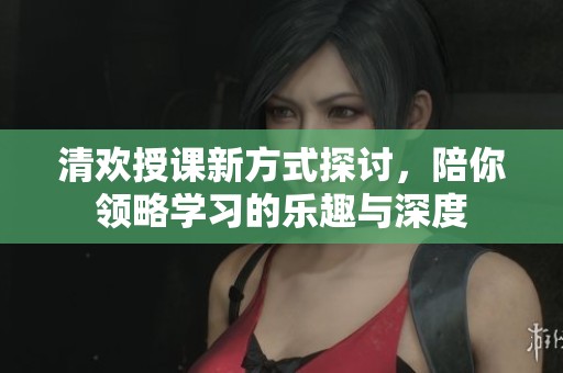 清欢授课新方式探讨，陪你领略学习的乐趣与深度