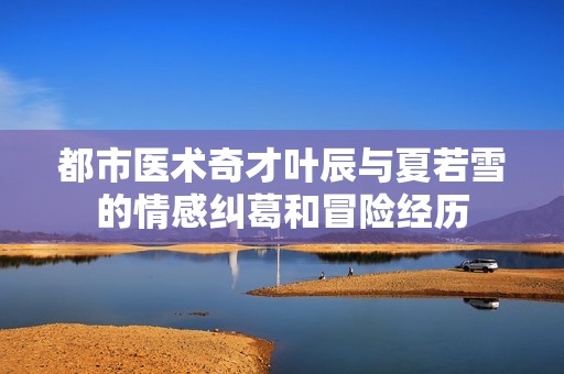 都市医术奇才叶辰与夏若雪的情感纠葛和冒险经历