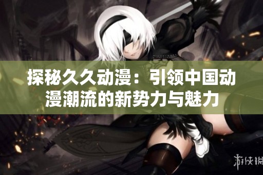 探秘久久动漫：引领中国动漫潮流的新势力与魅力