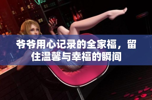 爷爷用心记录的全家福，留住温馨与幸福的瞬间