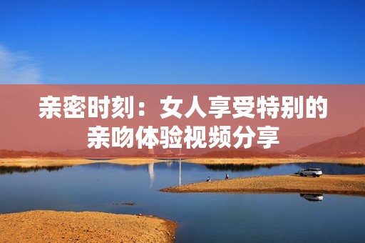 亲密时刻：女人享受特别的亲吻体验视频分享