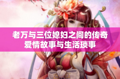 老万与三位媳妇之间的传奇爱情故事与生活琐事