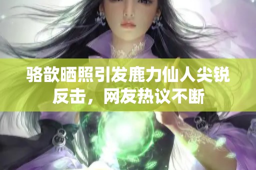 骆歆晒照引发鹿力仙人尖锐反击，网友热议不断