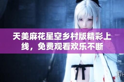 天美麻花星空乡村版精彩上线，免费观看欢乐不断
