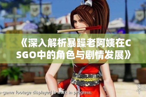 《深入解析暴躁老阿姨在CSGO中的角色与剧情发展》