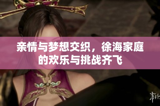 亲情与梦想交织，徐海家庭的欢乐与挑战齐飞