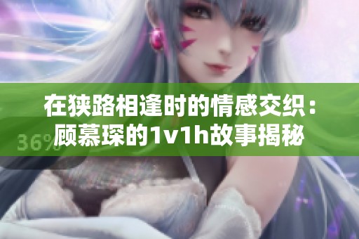 在狭路相逢时的情感交织：顾慕琛的1v1h故事揭秘