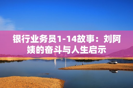 银行业务员1-14故事：刘阿姨的奋斗与人生启示
