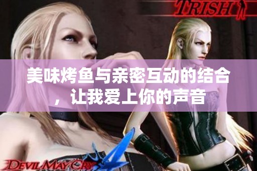 美味烤鱼与亲密互动的结合，让我爱上你的声音