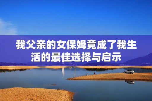 我父亲的女保姆竟成了我生活的最佳选择与启示