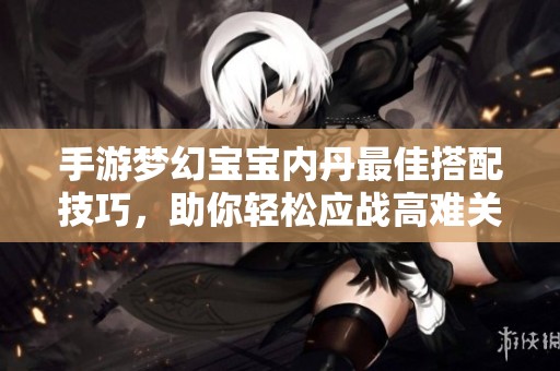 手游梦幻宝宝内丹最佳搭配技巧，助你轻松应战高难关！