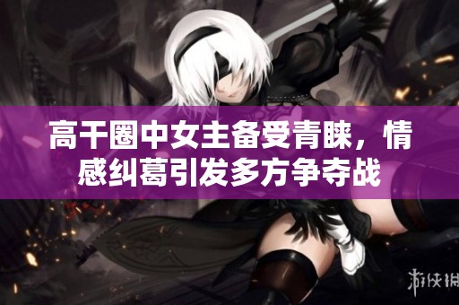 高干圈中女主备受青睐，情感纠葛引发多方争夺战