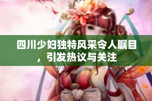 四川少妇独特风采令人瞩目，引发热议与关注