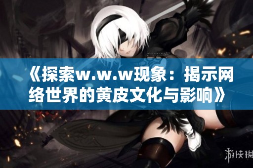 《探索w.w.w现象：揭示网络世界的黄皮文化与影响》