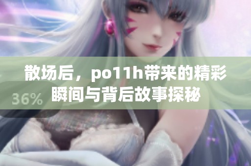 散场后，po11h带来的精彩瞬间与背后故事探秘