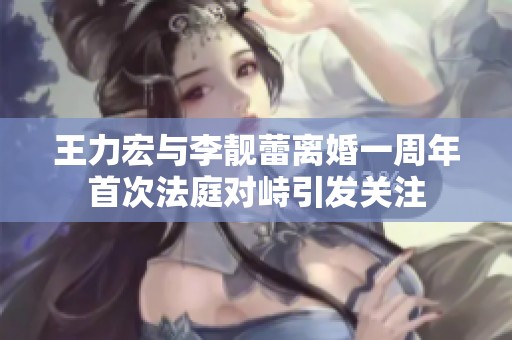 王力宏与李靓蕾离婚一周年首次法庭对峙引发关注