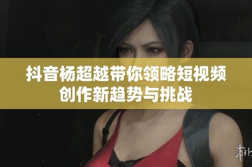 抖音杨超越带你领略短视频创作新趋势与挑战