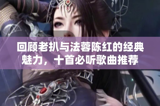 回顾老扒与法蓉陈红的经典魅力，十首必听歌曲推荐