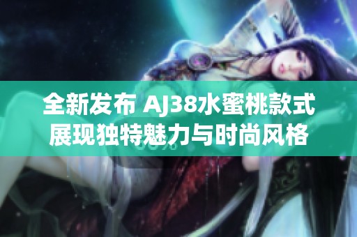 全新发布 AJ38水蜜桃款式展现独特魅力与时尚风格