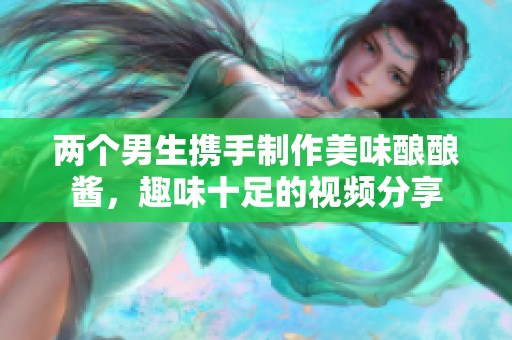 两个男生携手制作美味酿酿酱，趣味十足的视频分享